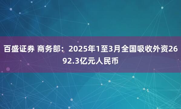 百盛证券 商务部：2025年1至3月全国吸收外资2692.3亿元人民币