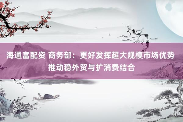 海通富配资 商务部：更好发挥超大规模市场优势 推动稳外贸与扩消费结合