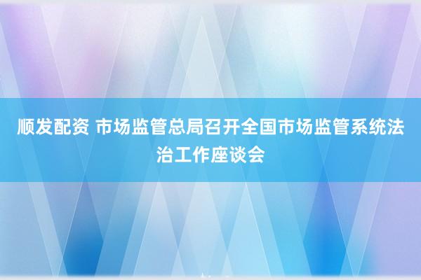 顺发配资 市场监管总局召开全国市场监管系统法治工作座谈会