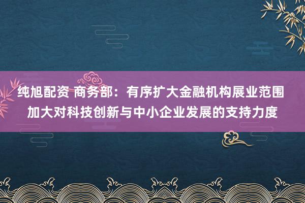 纯旭配资 商务部：有序扩大金融机构展业范围 加大对科技创新与中小企业发展的支持力度