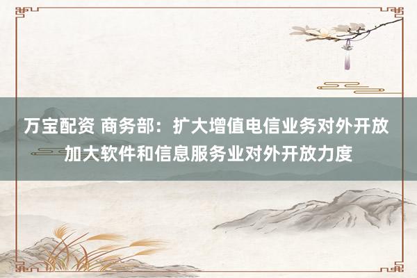 万宝配资 商务部：扩大增值电信业务对外开放 加大软件和信息服务业对外开放力度