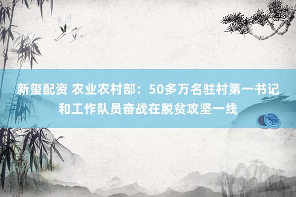 新玺配资 农业农村部：50多万名驻村第一书记和工作队员奋战在脱贫攻坚一线