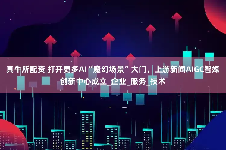 真牛所配资 打开更多AI“魔幻场景”大门，上游新闻AIGC智媒创新中心成立_企业_服务_技术