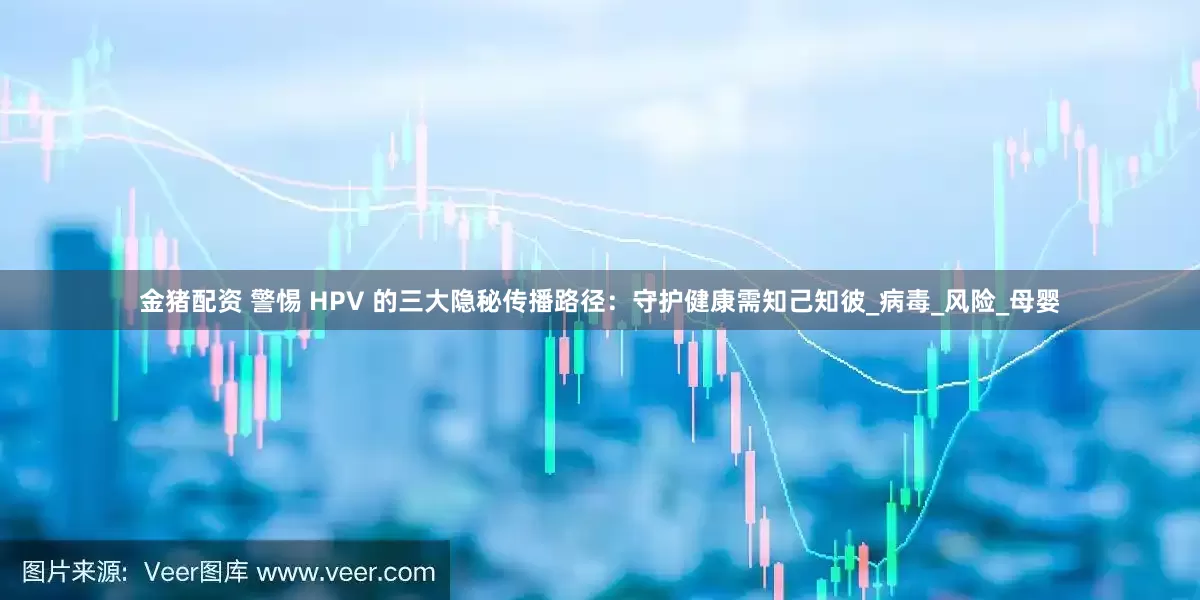金猪配资 警惕 HPV 的三大隐秘传播路径：守护健康需知己知彼_病毒_风险_母婴