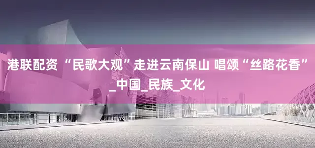 港联配资 “民歌大观”走进云南保山 唱颂“丝路花香”_中国_民族_文化
