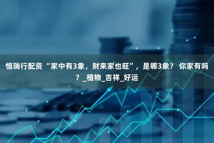 恒瑞行配资 “家中有3象，财来家也旺”，是哪3象？ 你家有吗？_植物_吉祥_好运