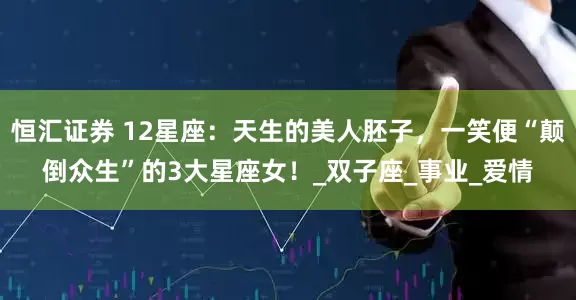 恒汇证券 12星座：天生的美人胚子，一笑便“颠倒众生”的3大星座女！_双子座_事业_爱情