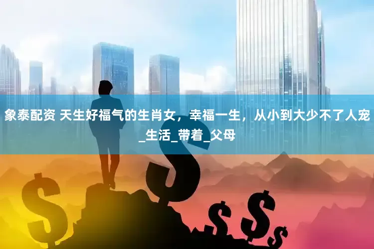 象泰配资 天生好福气的生肖女，幸福一生，从小到大少不了人宠_生活_带着_父母