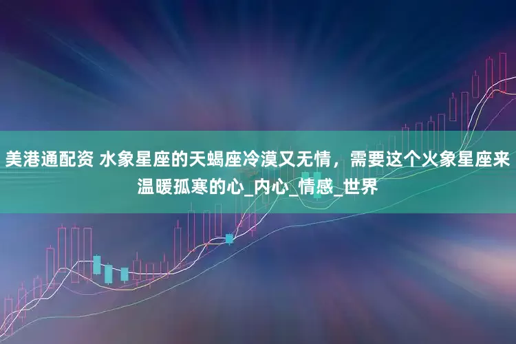 美港通配资 水象星座的天蝎座冷漠又无情，需要这个火象星座来温暖孤寒的心_内心_情感_世界