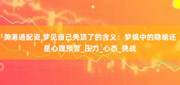 美港通配资 梦见自己秃顶了的含义：梦境中的隐喻还是心理预警_压力_心态_挑战
