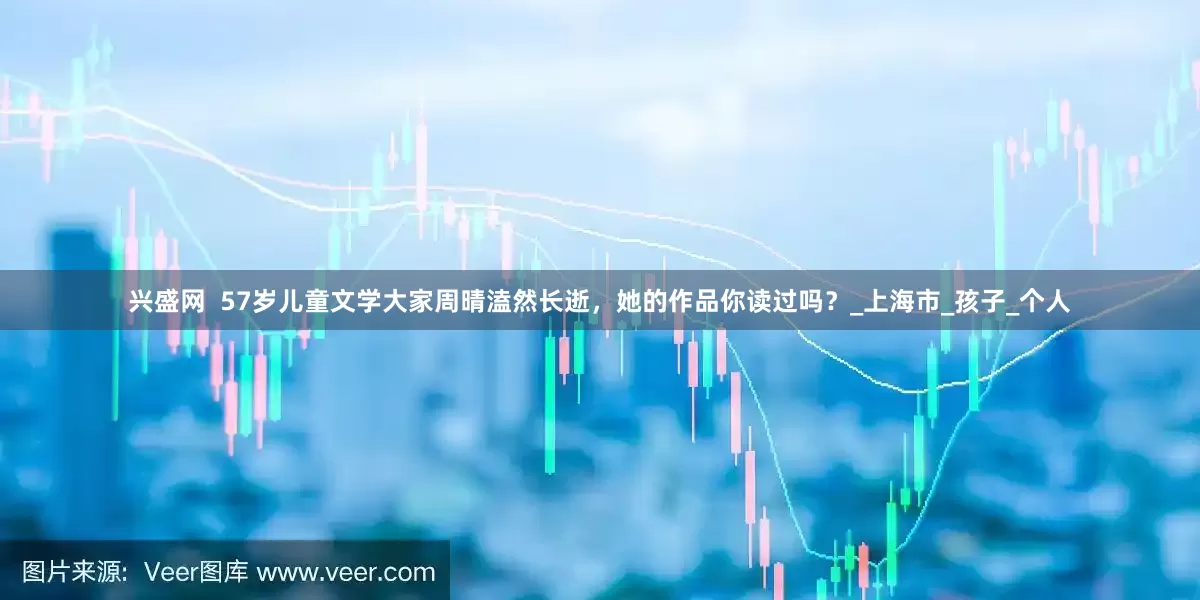 兴盛网  57岁儿童文学大家周晴溘然长逝，她的作品你读过吗？_上海市_孩子_个人