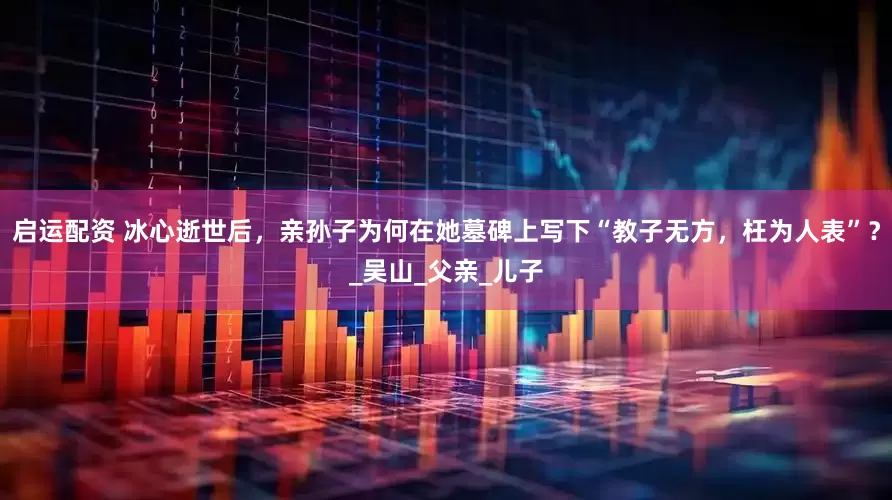 启运配资 冰心逝世后，亲孙子为何在她墓碑上写下“教子无方，枉为人表”？_吴山_父亲_儿子