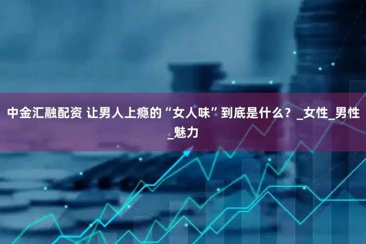 中金汇融配资 让男人上瘾的“女人味”到底是什么？_女性_男性_魅力