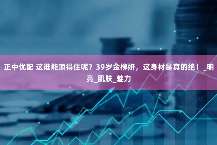 正中优配 这谁能顶得住呢？39岁金柳妍，这身材是真的绝！_明亮_肌肤_魅力