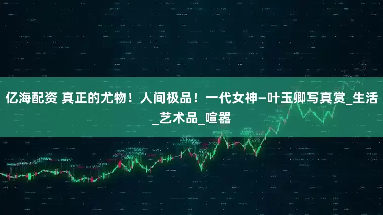 亿海配资 真正的尤物！人间极品！一代女神—叶玉卿写真赏_生活_艺术品_喧嚣