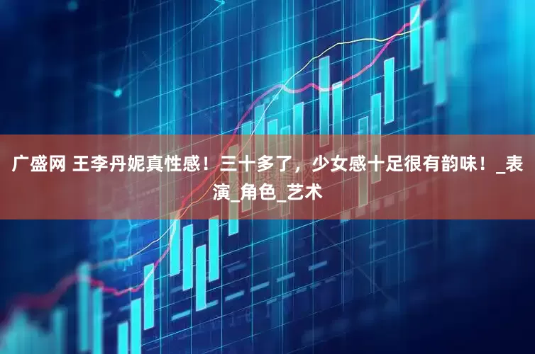 广盛网 王李丹妮真性感！三十多了，少女感十足很有韵味！_表演_角色_艺术