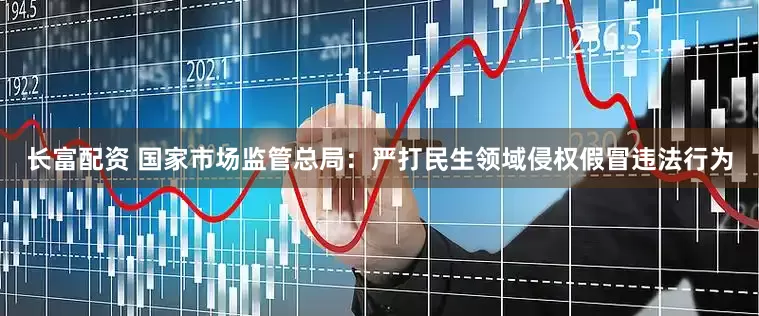 长富配资 国家市场监管总局：严打民生领域侵权假冒违法行为
