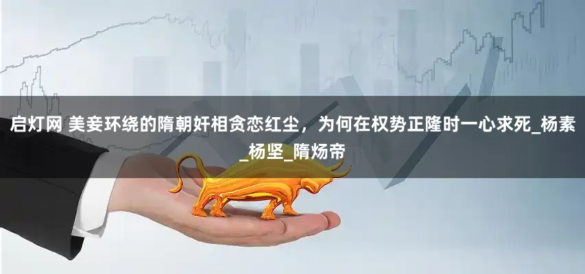 启灯网 美妾环绕的隋朝奸相贪恋红尘，为何在权势正隆时一心求死_杨素_杨坚_隋炀帝