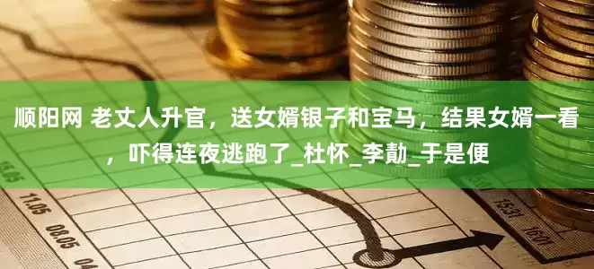 顺阳网 老丈人升官，送女婿银子和宝马，结果女婿一看，吓得连夜逃跑了_杜怀_李勣_于是便