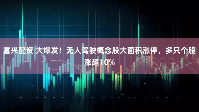 富兴配资 大爆发！无人驾驶概念股大面积涨停，多只个股涨超10%