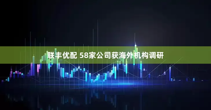 联丰优配 58家公司获海外机构调研
