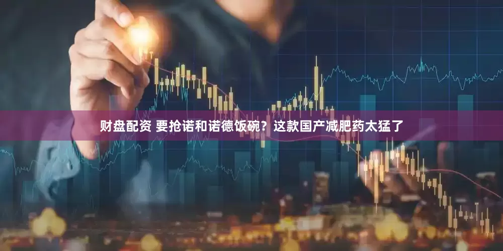 财盘配资 要抢诺和诺德饭碗？这款国产减肥药太猛了