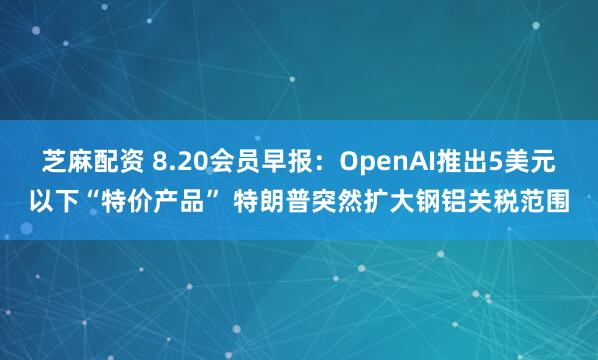 芝麻配资 8.20会员早报：OpenAI推出5美元以下“特价产品” 特朗普突然扩大钢铝关税范围