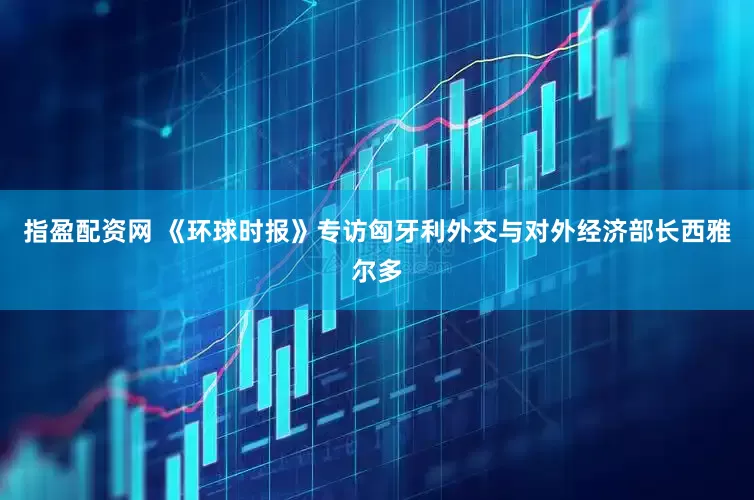 指盈配资网 《环球时报》专访匈牙利外交与对外经济部长西雅尔多