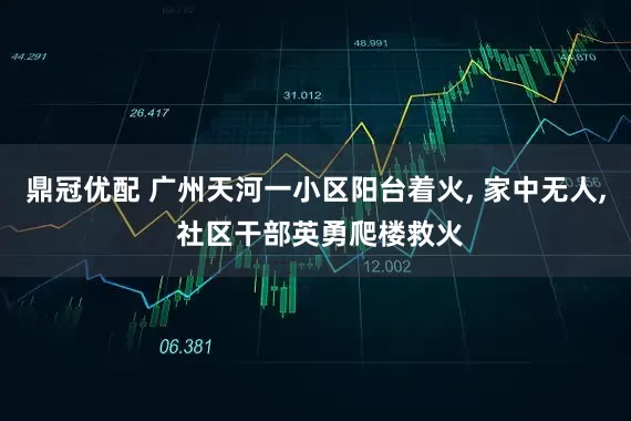 鼎冠优配 广州天河一小区阳台着火, 家中无人, 社区干部英勇爬楼救火