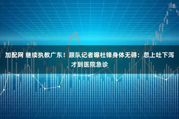 加配网 继续执教广东！跟队记者曝杜锋身体无碍：忽上吐下泻才到医院急诊